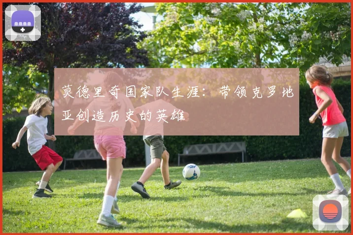 莫德里奇国家队生涯：带领克罗地亚创造历史的英雄