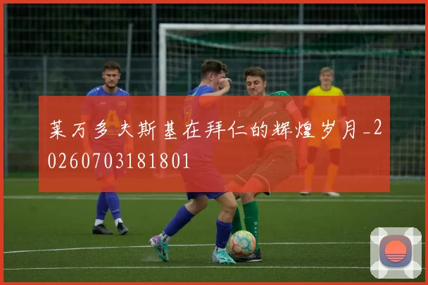 莱万多夫斯基在拜仁的辉煌岁月_20260703181801