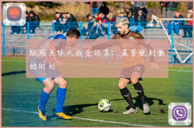 欧冠点球大战全记录:最紧张刺激的时刻