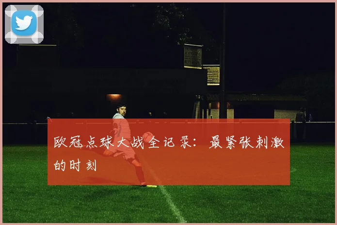 欧冠点球大战全记录：最紧张刺激的时刻