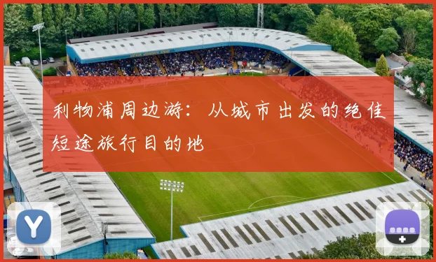 利物浦周边游：从城市出发的绝佳短途旅行目的地