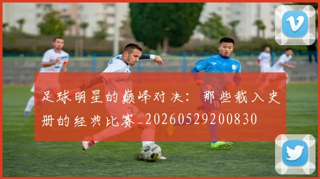 足球明星的巅峰对决：那些载入史册的经典比赛_20260529200830
