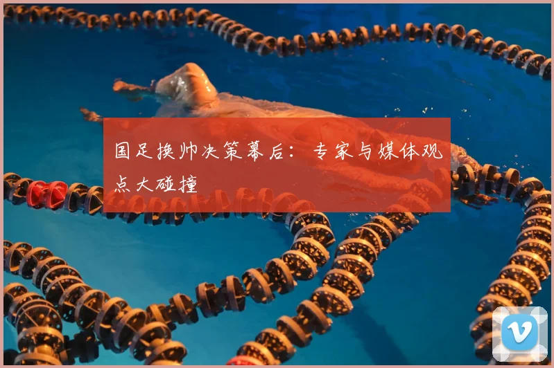国足换帅决策幕后：专家与媒体观点大碰撞