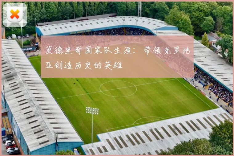 莫德里奇国家队生涯:带领克罗地亚创造历史的英雄