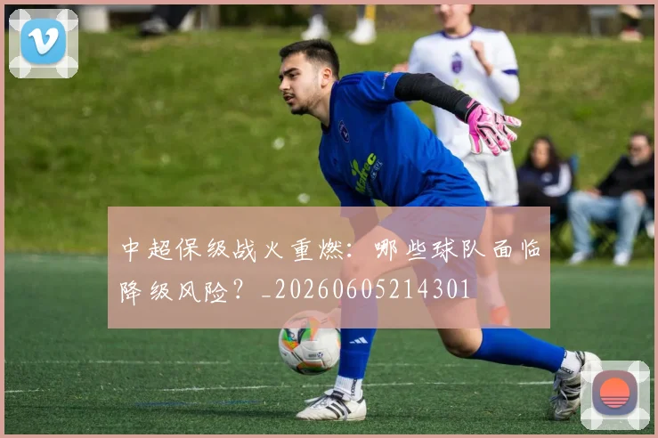 中超保级战火重燃：哪些球队面临降级风险？_20260605214301