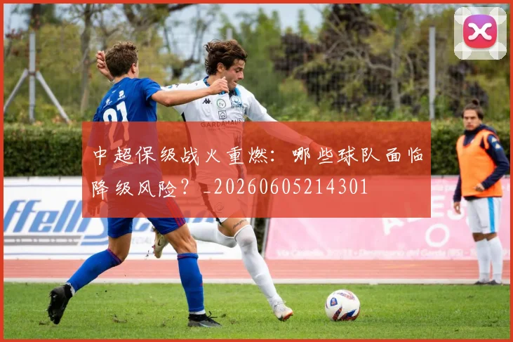 中超保级战火重燃：哪些球队面临降级风险？_20260605214301